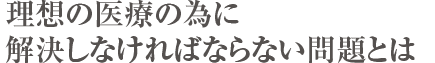 理想の医療の為に解決しなければならない問題とは