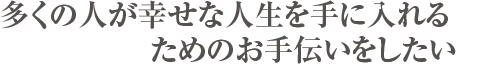 多くの人が幸せな人生を手に入れるためのお手伝いをしたい