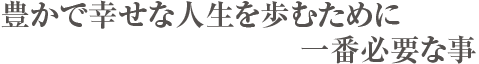 豊かで幸せな人生を歩みために、一番必要なこと